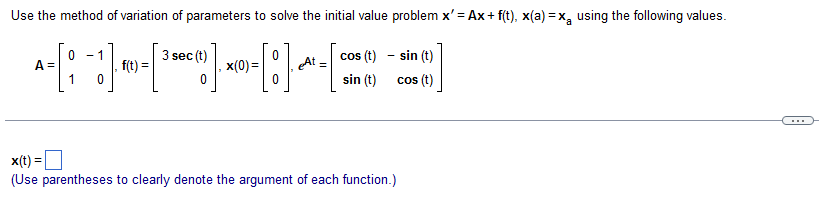 Use the method of variation of parameters to solve the initial value problem x'=Ax + f(t), x(a)=x using the following values.
At
-[:]-~~-=[
A =
- 1
(3)
=
0
1
f(t) =
3 sec (t)
0
,x(0)=
cos (t) - sin (t)
sin (t)
cos (t)
x(t)
(Use parentheses to clearly denote the argument of each function.)