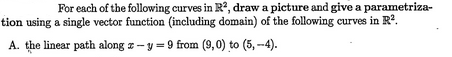 For each of the following curves in R², draw a picture and give a parametriza-
tion using a single vector function (including domain) of the following curves in R².
A. the linear path along z-y = 9 from (9,0) to (5,--4).