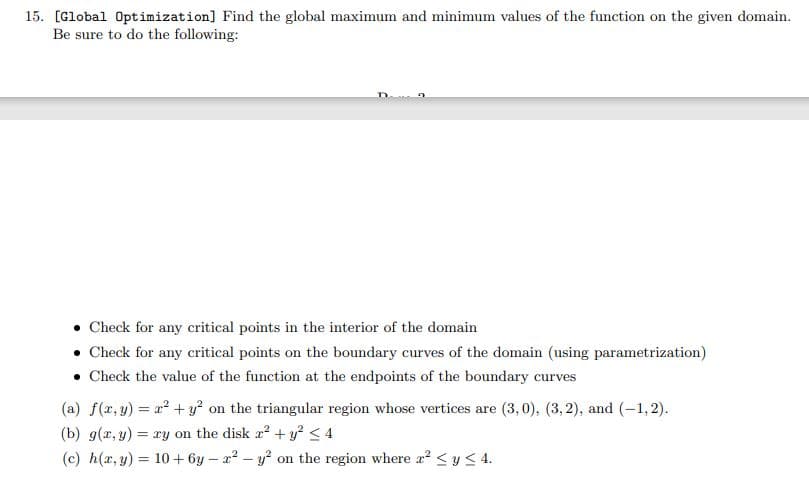 15. [Global Optimization] Find the global maximum and minimum values of the function on the given domain.
Be sure to do the following:
• Check for any critical points in the interior of the domain
• Check for any critical points on the boundary curves of the domain (using parametrization)
• Check the value of the function at the endpoints of the boundary curves
(a) f(x,y) = x² + y² on the triangular region whose vertices are (3,0), (3,2), and (-1,2).
(b) g(x, y) = xy on the disk a² + y² ≤ 4
(c) h(x, y) = 10 + 6y-2²-y² on the region where x² ≤ y ≤ 4.