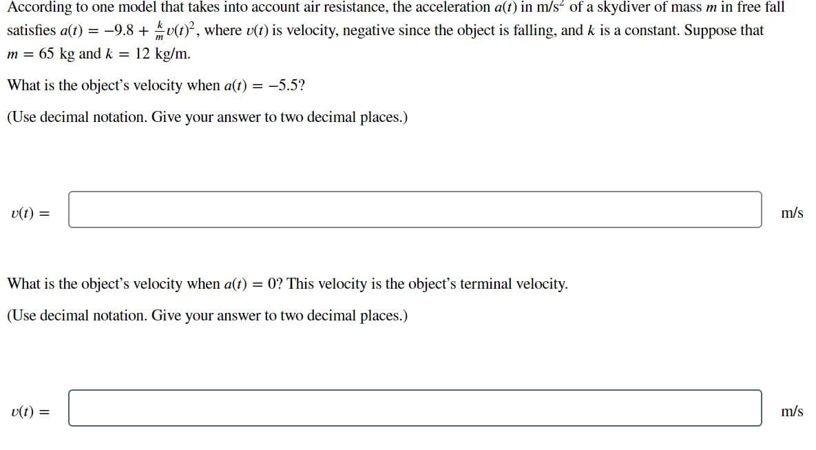 According to one model that takes into account air resistance, the acceleration a(t) in m/s of a skydiver of mass m in free fall
satisfies a(t) = -9.8 +v(t), where v(t) is velocity, negative since the object is falling, and k is a constant. Suppose that
m = 65 kg and k = 12 kg/m.
What is the object's velocity when a(t) = -5.5?
(Use decimal notation. Give your answer to two decimal places.)
v(t) =
m/s
What is the object's velocity when a(t) = 0? This velocity is the object's terminal velocity.
(Use decimal notation. Give your answer to two decimal places.)
v(t) =
m/s
