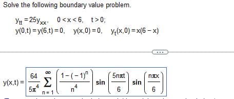 Solve the following boundary value problem.
Ytt = 25yxx 0<x<6, t>0;
y(0,t) = y(6,t) = 0, y(x,0) = 0, y(x,0) = x(6-x)
y(x,t) =
64
4
5x
n=1
1-(-1)^
4
n
sin
5nxt
6
sin
nxx
6