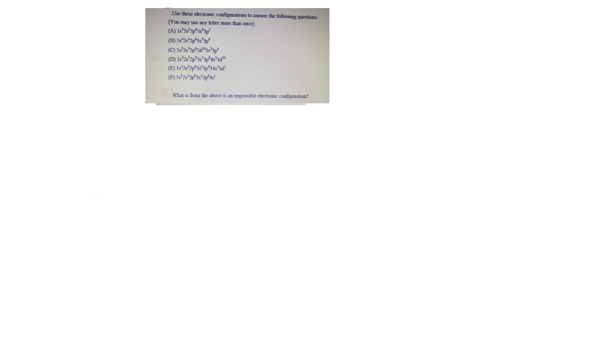 Use these electronic configurations to answer the following questions.
(You may use any letter more than once)
(A) Is'2s*2p°3s*3p°
(B) 1s2s2p°3s*3p°
.O (D) 1s252p°35°3p°4s*3d"
(E) 1s'25°2p®3s°3p°34s'3d
(F) 1s°25°2p°3s*3p®4s'
What is from the above is an impossible electronic configuration?
