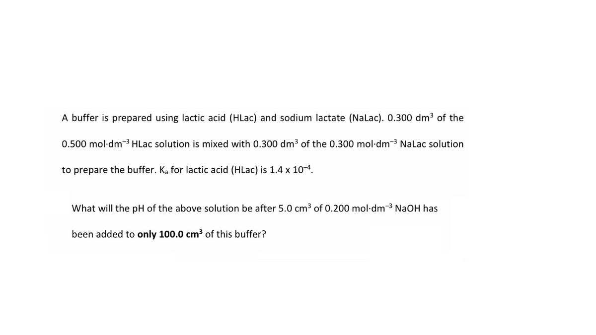 A buffer is prepared using lactic acid (HLac) and sodium lactate (Nalac). 0.300 dm3 of the
0.500 mol·dm-3 HLac solution is mixed with 0.300 dm3 of the 0.300 mol·dm-3 Nalac solution
to prepare the buffer. Ka for lactic acid (HLac) is 1.4 x 104.
What will the pH of the above solution be after 5.0 cm3 of 0.200 mol·dm-3 NaOH has
been added to only 100.0 cm3 of this buffer?
