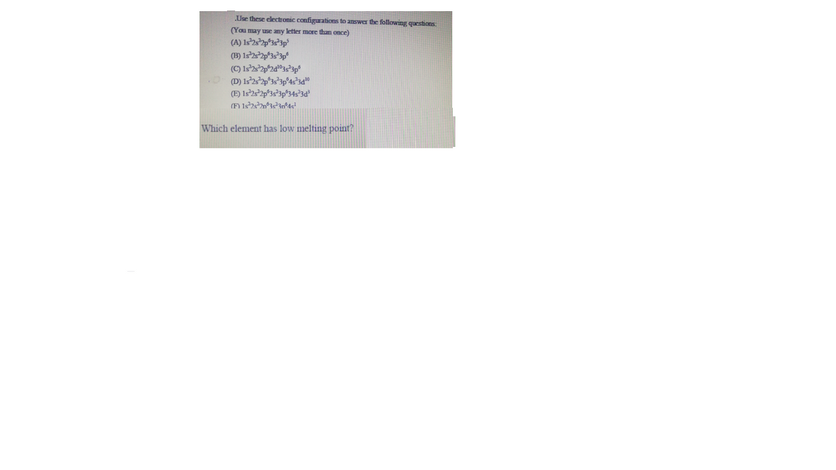 Use these electronic configurations to answer the following questions.
(You may use any letter more than once)
(A) Is'2s*2p°3s*3p°
(B) 1s22p°3s'3p°
.D D) 1322p°33*3p°4s*3d"
(E) 1s232p°3s°3p®34s'3d°
Which element has low melting point?
