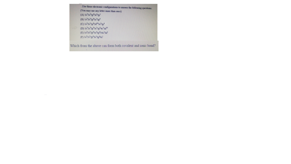 Use these electronic configurations to answer the following questions.
(You may use any letter more than once)
(A) Is'2s*2p°3s*3p°
(B) 152p°3s*3p°
(E) 1s252p°3s°3p®34s°3d°
(F) Is²232p°35°3p°4s"
Which from the above can form both covalent and jonic bond?
