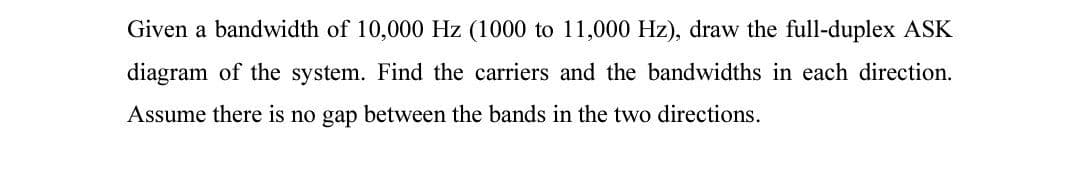 Given a bandwidth of 10,000 Hz (1000 to 11,000 Hz), draw the full-duplex ASK
diagram of the system. Find the carriers and the bandwidths in each direction.
Assume there is no gap between the bands in the two directions.
