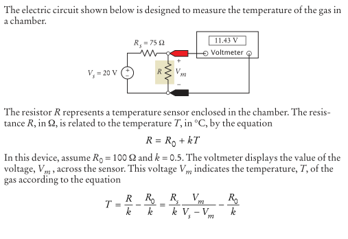 The electric circuit shown below is designed to measure the temperature of the gas in
a chamber.
11.43 V
O Voltmeter
R, = 75 2
V, = 20 V
R
The resistor R represents a temperature sensor enclosed in the chamber. The resis-
tance R, in 2, is related to the temperature T, in °C, by the equation
R = R, + kT
In this device, assume R, = 100 2 and k = 0.5. The voltmeter displays the value of the
voltage, Vm, across the sensor. This voltage Vm indicates the temperature, T, of the
gas according to the equation
R R.
R.
k V, - V
V.
R.
I = --
k
k
