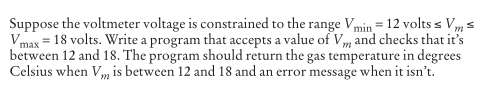 Suppose the voltmeter voltage is constrained to the range Vmin= 12 volts s Vm s
Vmax = 18 volts. Write a program that accepts a value of Vm and checks that it's
between 12 and 18. The program should return the gas temperature in degrees
Celsius when Vm is between 12 and 18 and an error message when it isn't.
