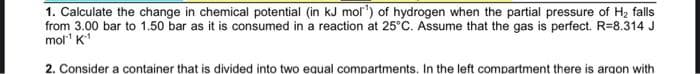 1. Calculate the change in chemical potential (in kJ mol') of hydrogen when the partial pressure of H₂ falls
from 3.00 bar to 1.50 bar as it is consumed in a reaction at 25°C. Assume that the gas is perfect. R=8.314 J
mol¹ K-¹
2. Consider a container that is divided into two equal compartments. In the left compartment there is argon with