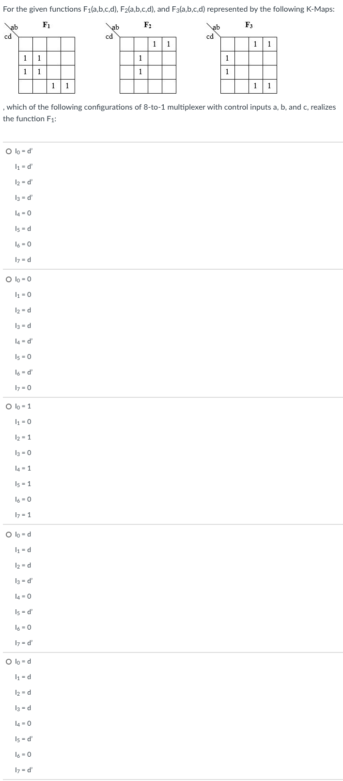 For the given functions F1(a,b,c,d), F2(a,b,c,d), and F3(a,b,c,d) represented by the following K-Maps:
ab
F1
\ab
F2
\ab
F3
cd
cd
cd
1
1
1
1
1
1
1
1
1
1
1
1
1
1
1
1
, which of the following configurations of 8-to-1 multiplexer with control inputs a, b, and c, realizes
the function F1:
O lo = d'
l1 = d'
12 = d'
13 = d'
l4 = 0
I5 = d
16 = 0
I7 = d
O lo = 0
1 = 0
12 = d
I3 = d
l4 = d'
I5 = 0
16 = d'
I7 = 0
O lo = 1
I1 = 0
12 = 1
I3 = 0
l4 = 1
I5 = 1
16 = 0
17 = 1
O lo = d
I1 = d
12 = d
I3 = d'
l4 = 0
Is = d'
l6 = 0
I7 = d'
O lo = d
I1 = d
12 = d
I3 = d
l4 = 0
Is = d'
16 = 0
I7 = d'
