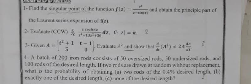 1- Find the singular point of the function f(z)
and obtain the principle part of
%3D
2-sin(2)
the Laurent series expansion of f(z).
z coshnz
2+13z2+36
2- Evaluate (CCW)
dz, C:2 n. 2
+1
t- 1
Evaluate A and show that(4) 24
3- Given A =
|
(A) 24
4- A batch of 200 iron rods consists of 50 oversized rods, 50 undersized rods, and
100 rods of the desired length. If two rods are drawn at random without replacement,
what is the probability of obtaining (a) two rods of the 0.4% desired length, (b)
exactly one of the desired length, (c) none of the desired length?
