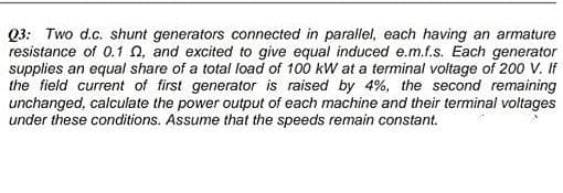 Q3: Two d.c. shunt generators connected in parallel, each having an armature
resistance of 0.1 n, and excited to give equal induced e.m.f.s. Each generator
supplies an equal share of a total load of 100 kW at a terminal voltage of 200 V. If
the field current of first generator is raised by 4%, the second remaining
unchanged, calculate the power output of each machine and their terminal voltages
under these conditions. Assume that the speeds remain constant.
