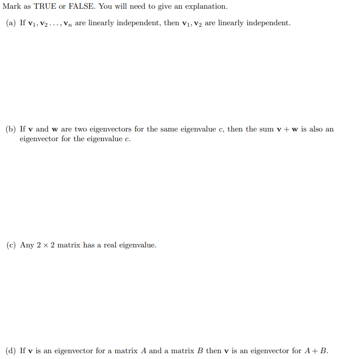 Mark as TRUE or FALSE. You will need to give an explanation.
(a) If v1, v2 ..., Vn are linearly independent, then v1, V2 are linearly independent.
(b) If v and w are two eigenvectors for the same eigenvalue c, then the sum v + w is also an
eigenvector for the eigenvalue c.
(c) Any 2 x 2 matrix has a real eigenvalue.
(d) If v is an eigenvector for a matrix A and a matrix B then v is an eigenvector for A+ B.
