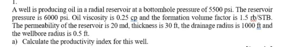 A well is producing oil in a radial reservoir at a bottomhole pressure of 5500 psi. The reservoir
pressure is 6000 psi. Oil viscosity is 0.25 cp and the formation volume factor is 1.5 rb/STB.
The permeability of the reservoir is 20 md, thickness is 30 ft, the drainage radius is 1000 ft and
the wellbore radius is 0.5 ft.
a) Calculate the productivity index for this well.
