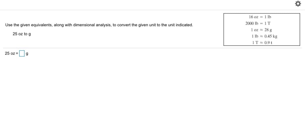 16 oz = 1 lb
2000 Ib = 1 T
Use the given equivalents, along with dimensional analysis, to convert the given unit to the unit indicated.
1 oz = 28 g
1 lb = 0.45 kg
25 oz to g
1T 0.9 t
25 oz =
