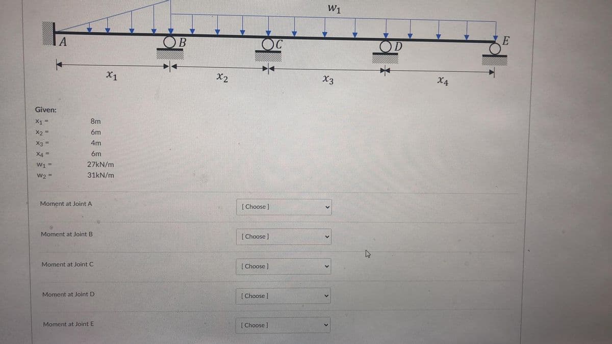 W1
A
OC
OD
X1
X2
X3
X4
Given:
X1 =
8m
X2 =
6m
X3 =
4m
X4 =
6m
W1
27KN/m
W2 =
31kN/m
Moment at Joint A
[Choose ]
Moment at Joint B
[Choose ]
Moment at Joint C
[Choose ]
Moment at Joint D
[Choose]
Moment at Joint E
[Choose ]

