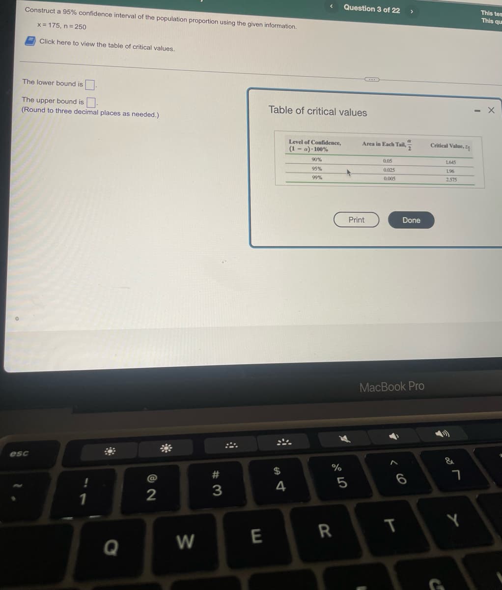 Construct a 95% confidence interval of the population proportion using the given information.
Question 3 of 22
This tes
This qu
x = 175, n= 250
Click here to view the table of critical values.
The lower bound is
The upper bound is
(Round to three decimal places as needed.)
Table of critical values
Level of Confidence,
(1 - a) - 100%
Area in Each Tail, ,
Critical Value, z
90%
0.05
1645
95%
0.025
1.96
99%
0.005
2575
Print
Done
MacBook Pro
esc
$
23
5
3
Y
Q
W
