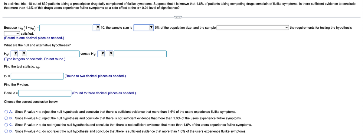 In a clinical trial, 18 out of 839 patients taking a prescription drug daily complained of flulike symptoms. Suppose that it is known that 1.6% of patients taking competing drugs complain of flulike symptoms. Is there sufficient evidence to conclude
that more than 1.6% of this drug's users experience flulike symptoms as side effect at the x = 0.01 level of significance?
Because npo (1 - Po) =
10, the sample size is
5% of the population size, and the sample
the requirements for testing the hypothesis
✓ satisfied.
(Round to one decimal place as needed.)
What are the null and alternative hypotheses?
Ho:
(Type integers or decimals. Do not round.)
Find the test statistic, Zo.
Zo
Find the P-value.
P-value =
(Round to three decimal places as needed.)
Choose the correct conclusion below.
A. Since P-value <a, reject the null hypothesis and conclude that there is sufficient evidence that more than 1.6% of the users experience flulike symptoms.
B. Since P-value > α, reject the null hypothesis and conclude that there is not sufficient evidence that more than 1.6% of the users experience flulike symptoms.
C. Since P-value > α, do not reject the null hypothesis and conclude that there is not sufficient evidence that more than 1.6% of the users experience flulike symptoms.
D. Since P-value < x, do not reject the null hypothesis and conclude that there is sufficient evidence that more than 1.6% of the users experience flulike symptoms.
versus H₁:
(Round to two decimal places as needed.)