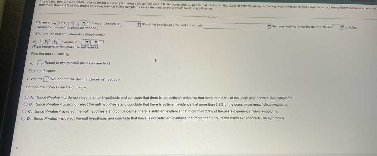 In a clinical trial, 27 out of 845 patients taking a prescription drug daily complained of flulike symptoms. Suppose that it is known that 2.9% of patients taking competing drugs complain of flulike symptoms. Is there sufficient evidence to conclude
that more than 2.9% of this drug's users experience flulike symptoms as a side effect at the a 0.01 level of significance?
Because npo (1- Po) =D 10, the sample size is
(Round to one decimal place as needed.)
V 5% of the population size, and the sample
V the requirements for testing the hypothesis
satisfied.
What are the null and alternative hypotheses?
Ho: VI versus H,: V0
(Type integers or decimals. Do not round.)
Find the test statistic, zo-
Zn = (Round to two decimal places as needed.)
Find the P-value.
P-value = (Round to three decimal places as needed.)
Choose the correct conclusion below.
O A. Since P-value >a, do not reject the null hypothesis and conclude that there is not sufficient evidence that more than 2.9% of the users experience flulike symptoms.
O B. Since P-value < a, do not reject the null hypothesis and conclude that there is sufficient evidence that more than 2.9% of the users experience flulike symptoms.
OC. Since P-value <a, reject the null hypothesis and conclude that there is sufficient evidence that more than 2.9% of the users experience flulike symptoms.
O D. Since P-value > a, reject the null hypothesis and conclude that there is not sufficient evidence that more than 2.9% of the users experience flulike symptoms.
