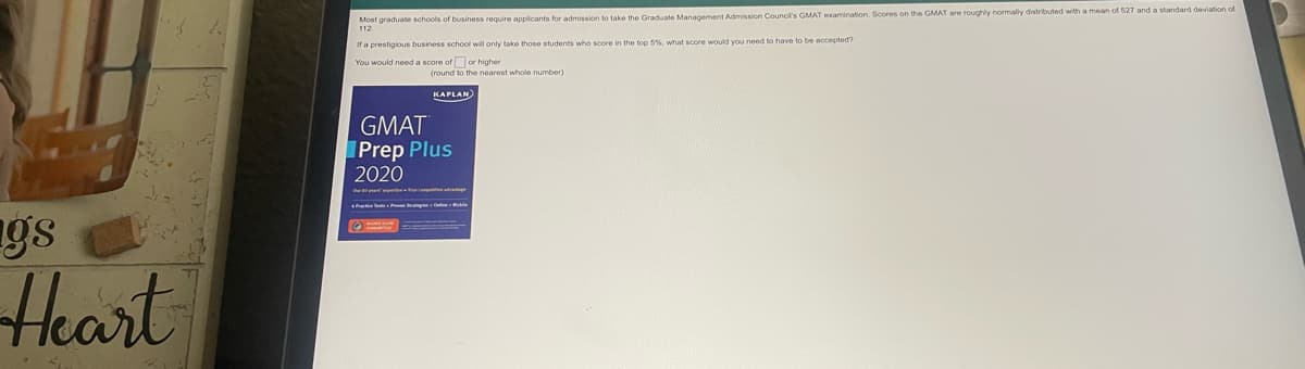 Most graduate schools of business require applicants for admission to take the Graduate Management Admission Council's GMAT examination. Scores on the GMAT are roughly normaly distributed with a mean of 527 and a standard deviation of
112.
If a prestigious business school will only take those students who score in the top 5%. what score would you need to have to be accepted?
You would need a score of or higher
(round to the nearest whole number)
KAPLAN
GMAT
Prep Plus
2020
gs
Heart
