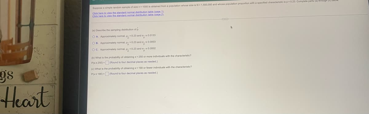 Suppose a simple random sample of sizen 1000 is obtained from a population whose size is N= 1,500.000 and whose population proportion with a specified characteristic is p0.23. Complete parts (a) through
Click here to view the standard normal distribution table (page 1).
Click here to view.the standard nomal distribution table (page 2).
(a) Describe the sampling distribution of p.
O A. Approximately normal, = 0.23 and o0.0133
O B. Approximately normal, 0.23 and o0.0003
OC. Approximately normal, u0.23 and a.0.0002
(b) What is the probability of obtaining x= 250 or more individuals with the characteristic?
P(x2 250) = (Round to four decimal places as needed.)
(c) What is the probability of obtaining x= 190 or fewer individuals with the characteristic?
P(xs 190) = (Round to four decimal places as needed.)
Heart
