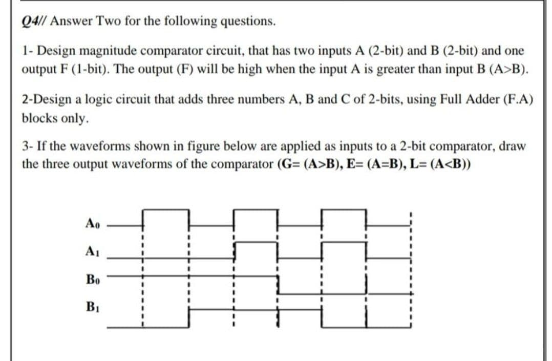 Q4// Answer Two for the following questions.
1- Design magnitude comparator circuit, that has two inputs A (2-bit) and B (2-bit) and one
output F (1-bit). The output (F) will be high when the input A is greater than input B (A>B).
2-Design a logic circuit that adds three numbers A, B and C of 2-bits, using Full Adder (F.A)
blocks only.
3- If the waveforms shown in figure below are applied as inputs to a 2-bit comparator, draw
the three output waveforms of the comparator (G= (A>B), E= (A=B), L= (A<B))
Ao
A1
Во
%3D
B1
