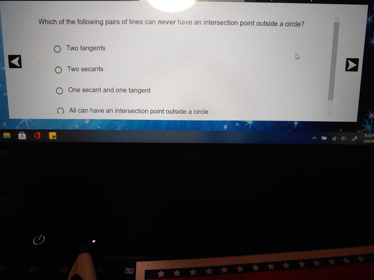 Which of the following pairs of lines can never have an intersection point outside a circle?
O Two tangents
O Two secants
O One secant and one tangent
O All can have an intersection point outside a circle
9:28 P
5/9/20
* * * * ★ * ** ☆ *
