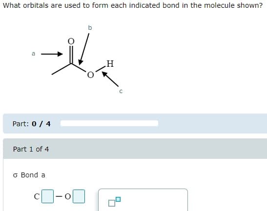 What orbitals are used to form each indicated bond in the molecule shown?
a
H
Part: 0 / 4
Part 1 of 4
σ Bond a
c -
C
о
C