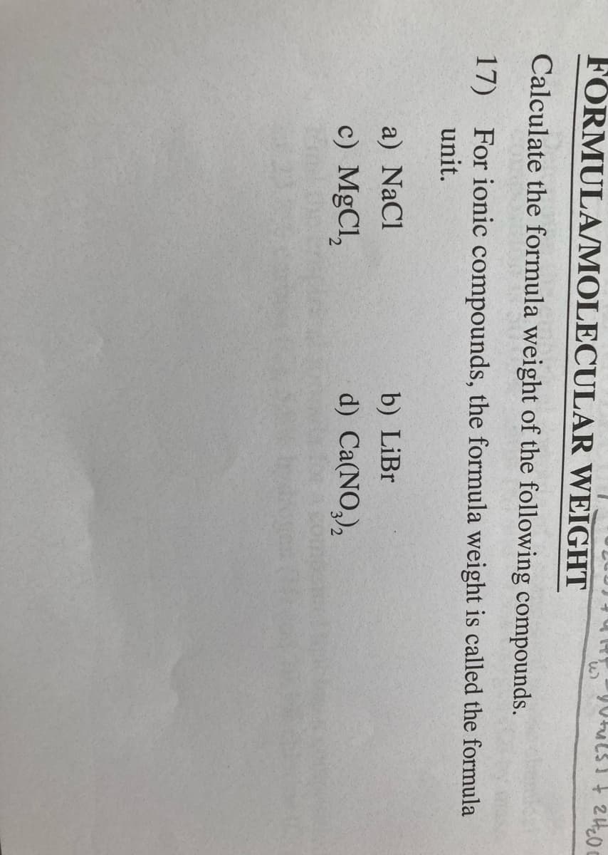 FÖRMULA/MOLECULAR WEIGHT
Calculate the formula weight of the following compounds.
17) For ionic compounds, the formula weight is called the formula
unit.
a) NaCl
b) LiBr
c) MgCl,
d) Ca(NO,),
