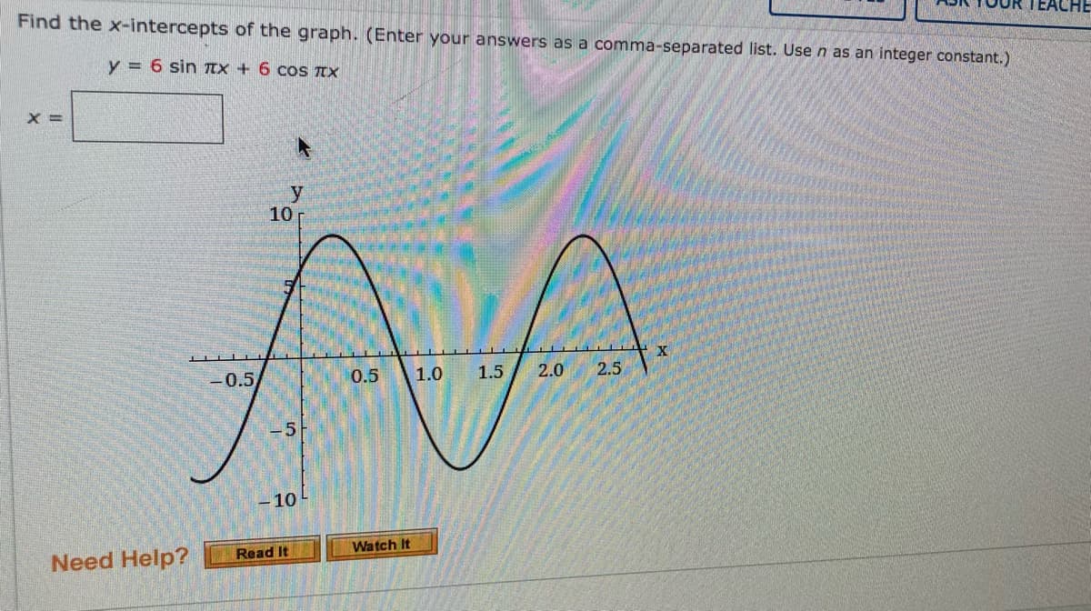 Find the x-intercepts of the graph. (Enter your answers as a comma-separated list. Use n as an integer constant.)
y = 6 sin TEX + 6 cos IX
X =
y
10
AA
X.
-0.5
0.5
1.0
1.5
2.0
2.5
-5
-10
Watch It
Need Help?
Read It
