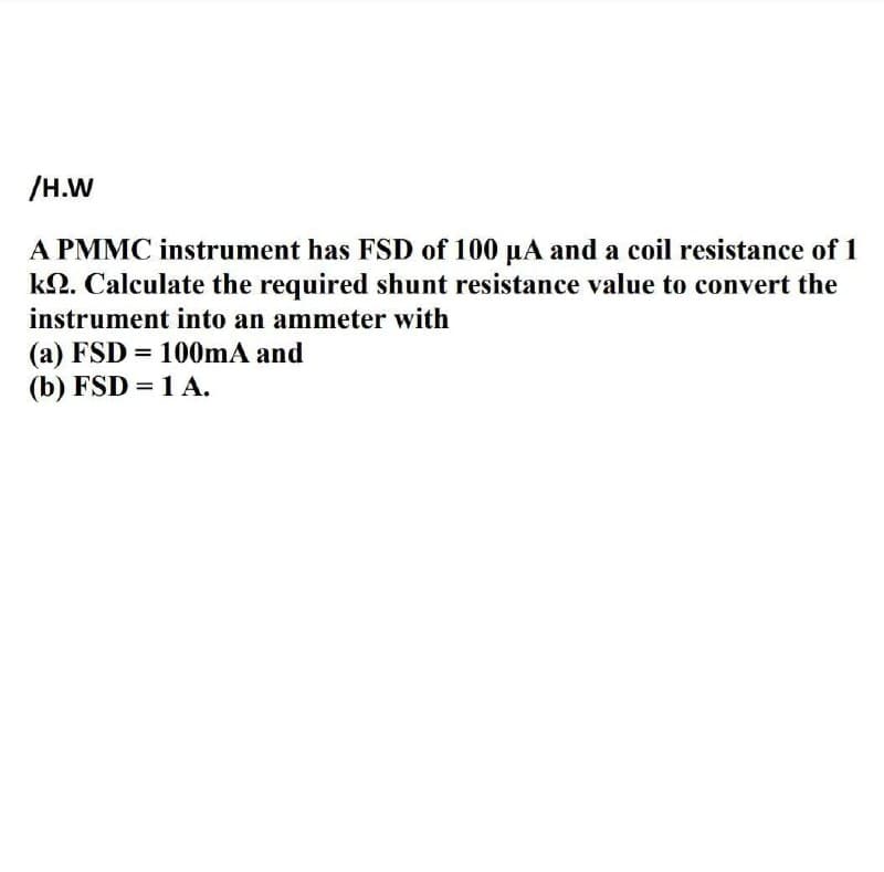 /H.W
A PMMC instrument has FSD of 100 µA and a coil resistance of 1
k2. Calculate the required shunt resistance value to convert the
instrument into an ammeter with
(a) FSD 100mA and
(b) FSD = 1 A.