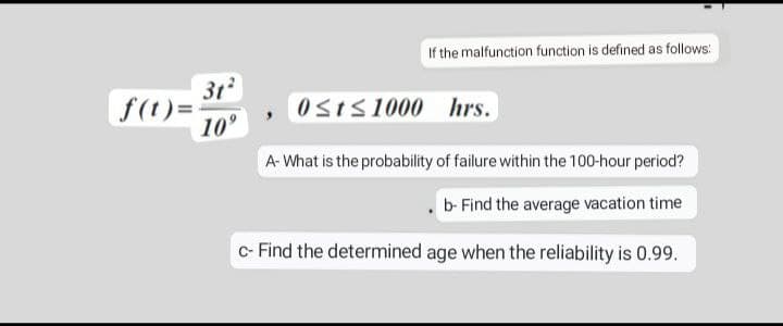 f(t)=
If the malfunction function is defined as follows:
0≤t≤1000 hrs.
A- What is the probability of failure within the 100-hour period?
b- Find the average vacation time
c- Find the determined age when the reliability is 0.99.
31²
10⁹