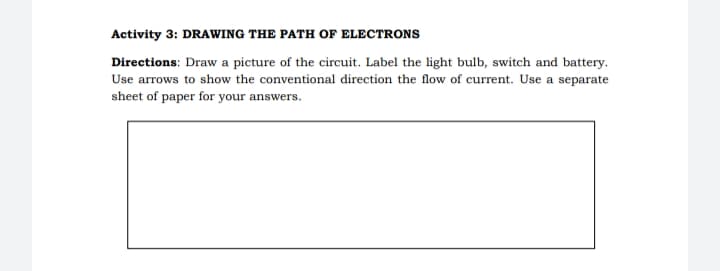 Activity 3: DRAWING THE PATH OF ELECTRONS
Directions: Draw a picture of the circuit. Label the light bulb, switch and battery.
Use arrows to show the conventional direction the flow of current. Use a separate
sheet of paper for your answers.