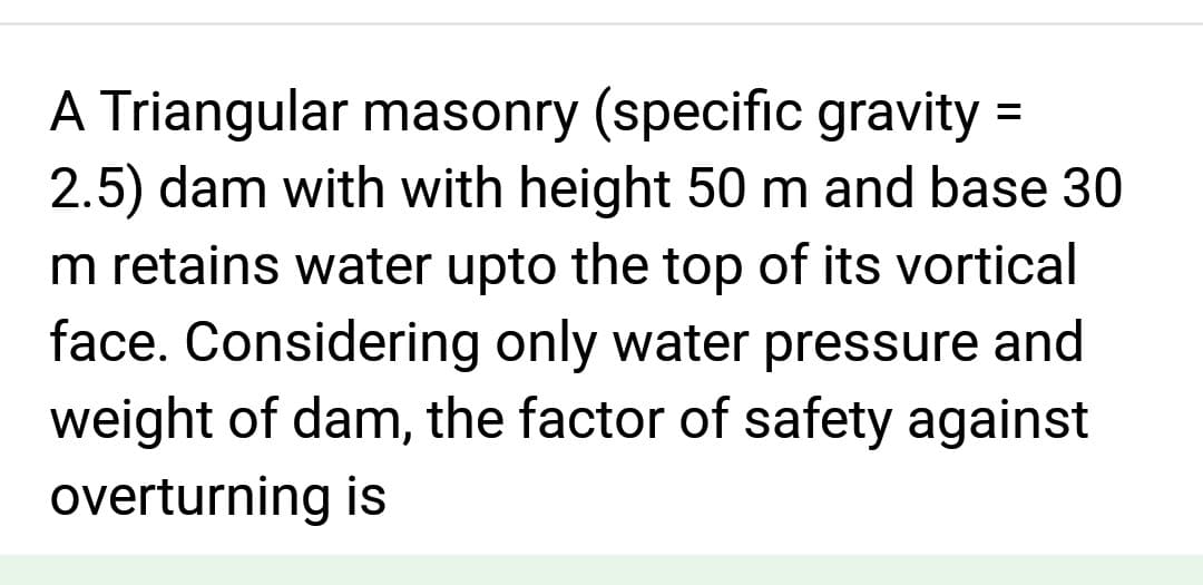 A Triangular masonry (specific gravity =
2.5) dam with with height 50 m and base 30
m retains water upto the top of its vortical
face. Considering only water pressure and
weight of dam, the factor of safety against
overturning is