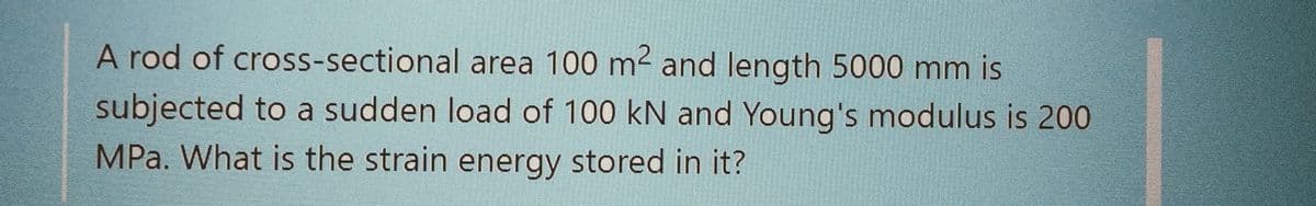 A rod of cross-sectional
area 100 m² and length 5000 mm is
subjected to a sudden load of 100 kN and Young's modulus is 200
MPa. What is the strain energy stored in it?