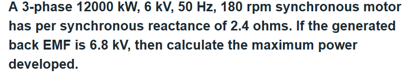 A 3-phase 12000 kW, 6 kV, 50 Hz, 180 rpm synchronous motor
has per synchronous reactance of 2.4 ohms. If the generated
back EMF is 6.8 kV, then calculate the maximum power
developed.