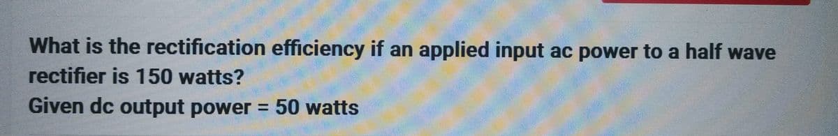 What is the rectification efficiency if an applied input ac power to a half wave
rectifier is 150 watts?
Given dc output power = 50 watts