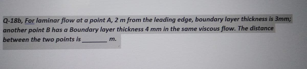 Q-18b, For laminar flow at a point A, 2 m from the leading edge, boundary layer thickness is 3mm;
another point B has a Boundary layer thickness 4 mm in the same viscous flow. The distance
between the two points is