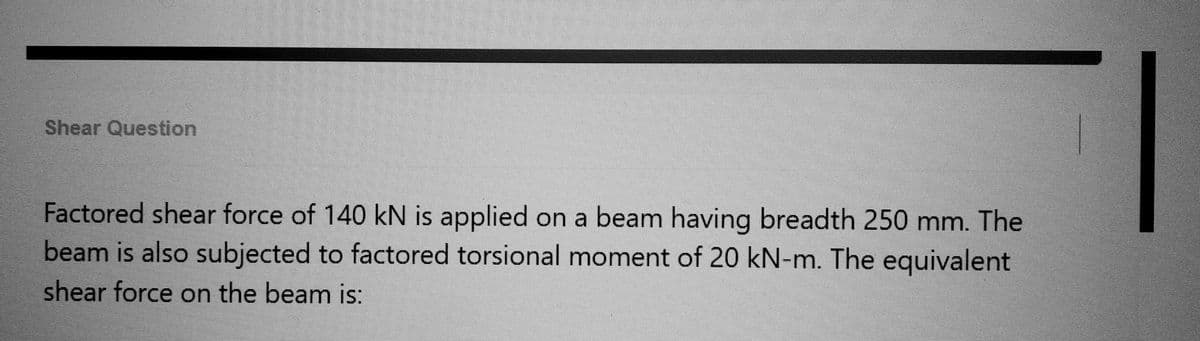 Shear Question
Factored shear force of 140 kN is applied on a beam having breadth 250 mm. The
beam is also subjected to factored torsional moment of 20 kN-m. The equivalent
shear force on the beam is: