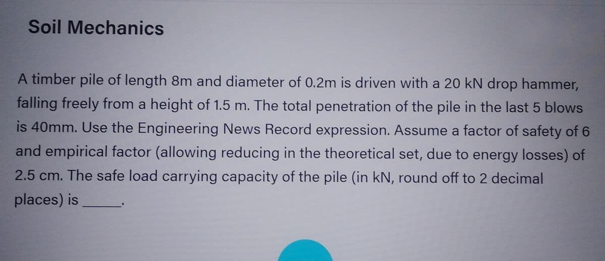 Soil Mechanics
A timber pile of length 8m and diameter of 0.2m is driven with a 20 kN drop hammer,
falling freely from a height of 1.5 m. The total penetration of the pile in the last 5 blows
is 40mm. Use the Engineering News Record expression. Assume a factor of safety of 6
and empirical factor (allowing reducing in the theoretical set, due to energy losses) of
2.5 cm. The safe load carrying capacity of the pile (in kN, round off to 2 decimal
places) is