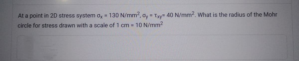 At a point in 2D stress system ox = 130 N/mm2, oy = Txy= 40 N/mm². What is the radius of the Mohr
circle for stress drawn with a scale of 1 cm = 10 N/mm²