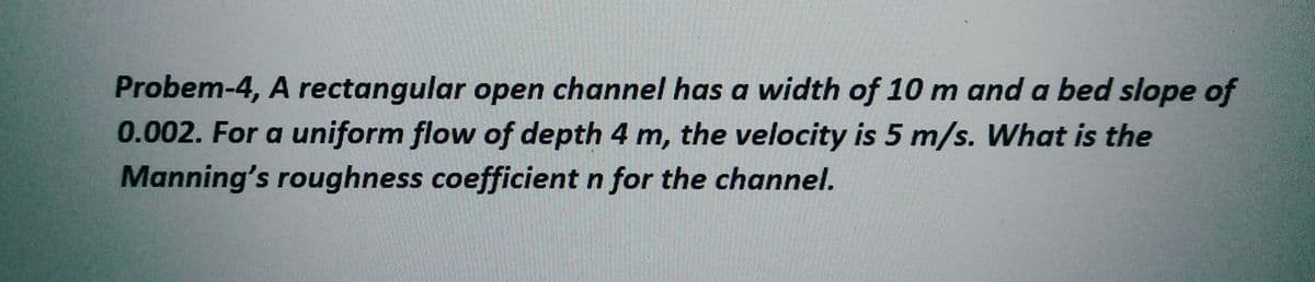 Probem-4, A rectangular open channel has a width of 10 m and a bed slope of
0.002. For a uniform flow of depth 4 m, the velocity is 5 m/s. What is the
Manning's roughness coefficient n for the channel.