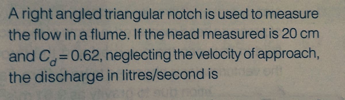 A right angled triangular notch is used to measure
the flow in a flume. If the head measured is 20 cm
and C= 0.62, neglecting the velocity of approach,
the discharge in litres/second is d