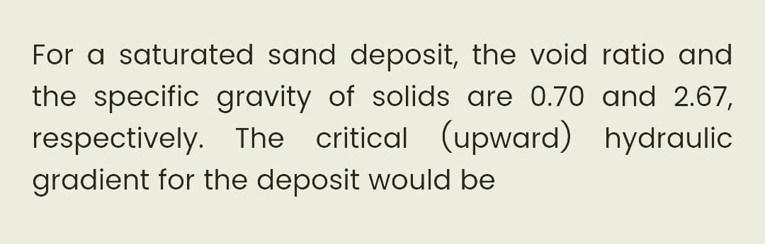 For a saturated sand deposit, the void ratio and
the specific gravity of solids are 0.70 and 2.67,
respectively. The critical (upward) hydraulic
gradient for the deposit would be