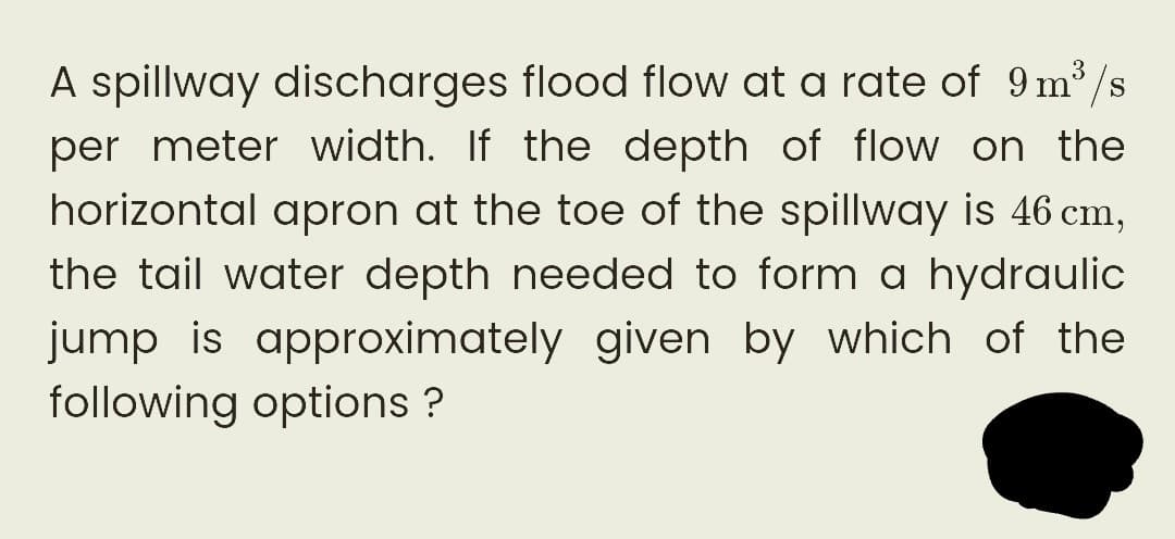 A spillway discharges flood flow at a rate of 9m³/s
per meter width. If the depth of flow on the
horizontal apron at the toe of the spillway is 46 cm,
the tail water depth needed to form a hydraulic
jump is approximately given by which of the
following options ?