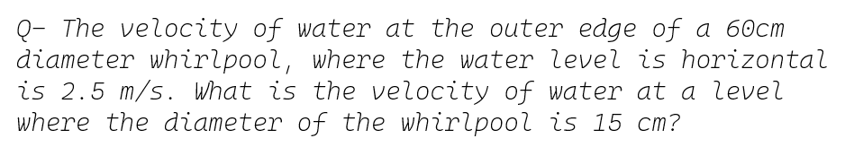 Q- The velocity of water at the outer edge of a 60cm
diameter whirlpool, where the water level is horizontal
is 2.5 m/s. What is the velocity of water at a level
where the diameter of the whirlpool is 15 cm?