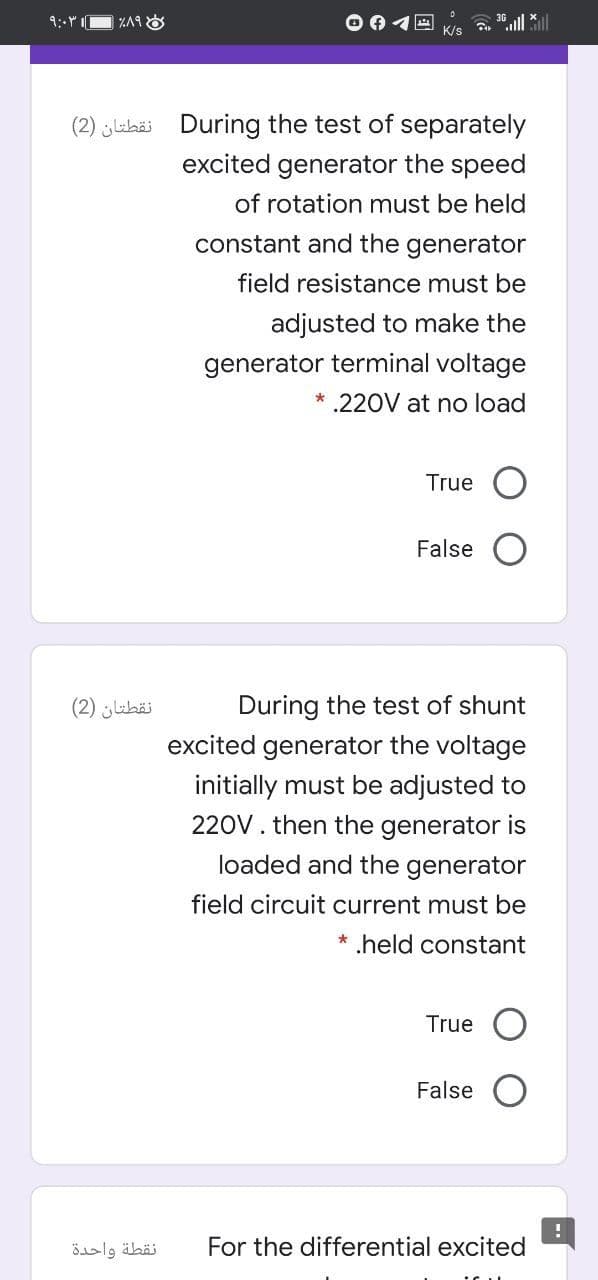 K/s
(2) ahäi During the test of separately
excited generator the speed
of rotation must be held
constant and the generator
field resistance must be
adjusted to make the
generator terminal voltage
* .220V at no load
True
False
During the test of shunt
excited generator the voltage
نقطتان )2(
initially must be adjusted to
220V. then the generator is
loaded and the generator
field circuit current must be
* .held constant
True
False
نقطة واحدة
For the differential excited
