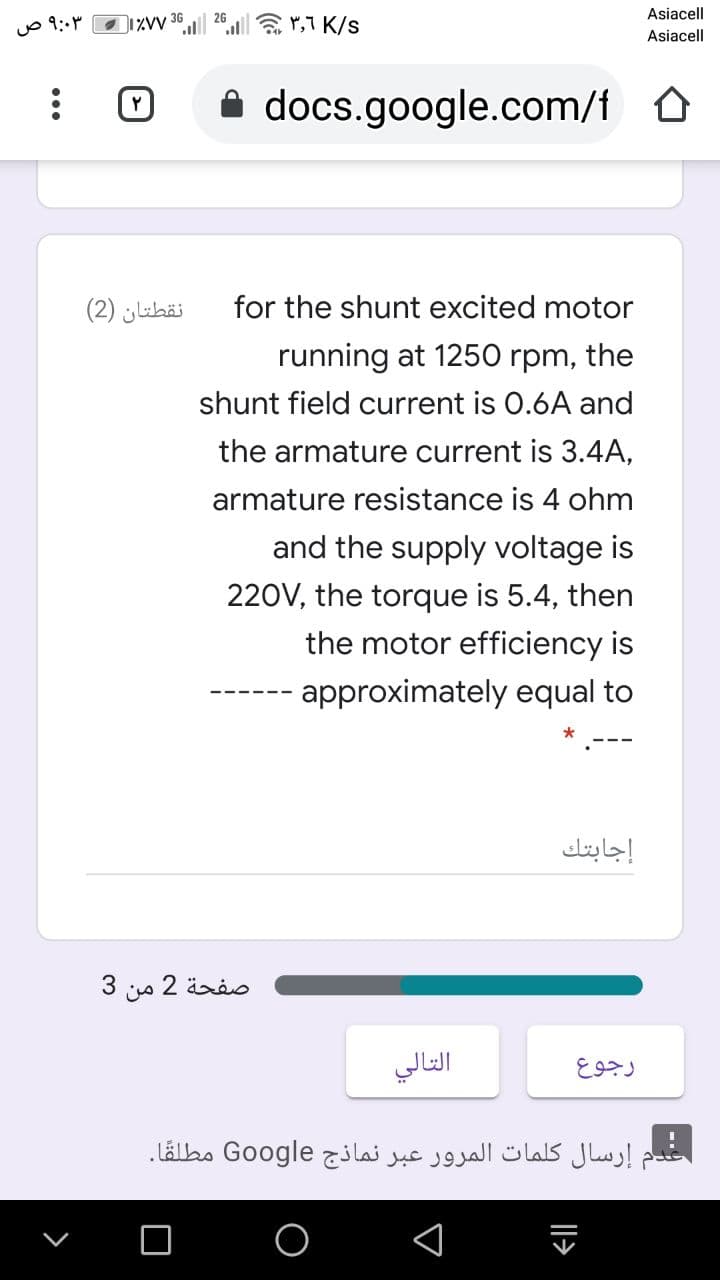 Asiacell
o 9:M
36
26
Asiacell
A docs.google.com/f 0
نقطتان )2(
for the shunt excited motor
running at 1250 rpm, the
shunt field current is 0.6A and
the armature current is 3.4A,
armature resistance is 4 ohm
and the supply voltage is
220V, the torque is 5.4, then
the motor efficiency is
approximately equal to
إجابتك
صفحة 2 من 3
التالي
إرسال کلمات المرور عبر نماذج Go ogle مطلقا.
|l>
