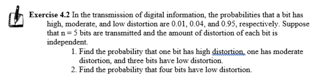 Exercise 4.2 In the transmission of digital information, the probabilities that a bit has
high, moderate, and low distortion are 0.01, 0.04, and 0.95, respectively. Suppose
that n = 5 bits are transmitted and the amount of distortion of each bit is
independent.
1. Find the probability that one bit has high distortion, one has moderate
distortion, and three bits have low distortion.
2. Find the probability that four bits have low distortion.
