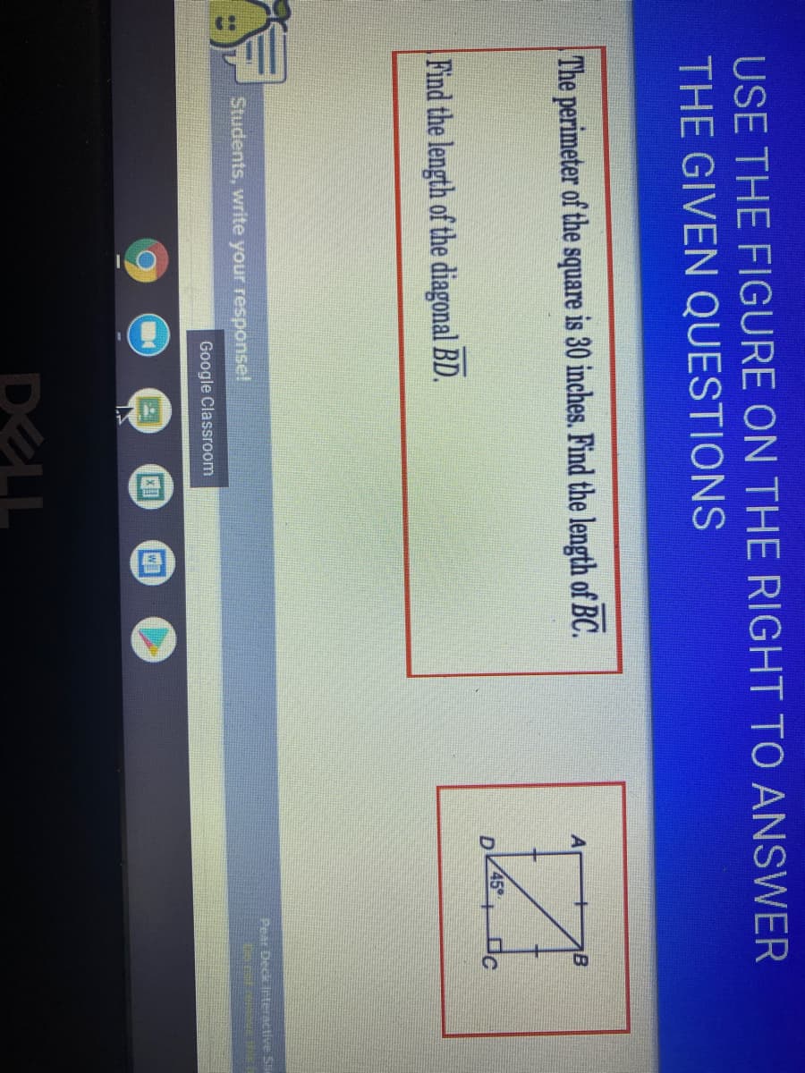 USE THE FIGURE ON THE RIGHT TO ANSWER
THE GIVEN QUESTIONS
The perimeter of the square is 30 inches. Find the length of BC.
A
B
45°
D
Find the length of the diagonal BD.
Pear Deck Irteractive S
Students, write your response!
Google Classroom
DELL
